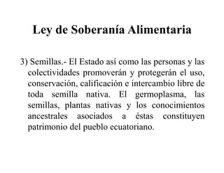 Ley de Soberanía Alimentaria

3) Semillas.- El Estado así como las personas y las
  colectividades promoverán y protegerán el uso,
  conservación, calificación e intercambio libre de
  toda semilla nativa. El germoplasma, las
  semillas, plantas nativas y los conocimientos
  ancestrales asociados a éstas constituyen
  patrimonio del pueblo ecuatoriano.
 