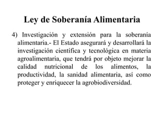 Ley de Soberanía Alimentaria
4) Investigación y extensión para la soberanía
  alimentaria.- El Estado asegurará y desarrollará la
  investigación científica y tecnológica en materia
  agroalimentaria, que tendrá por objeto mejorar la
  calidad nutricional de los alimentos, la
  productividad, la sanidad alimentaria, así como
  proteger y enriquecer la agrobiodiversidad.
 