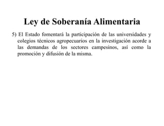 Ley de Soberanía Alimentaria
5) El Estado fomentará la participación de las universidades y
   colegios técnicos agropecuarios en la investigación acorde a
   las demandas de los sectores campesinos, así como la
   promoción y difusión de la misma.
 