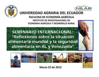 UNIVERSIDAD AGRARIA DEL ECUADOR
          FACULTAD DE ECONOMÍA AGRÍCOLA
            INSTITUTO DE INVESTIGACIONES EN
         ECONOMIA AGRICOLA Y DESARROLLO RURAL


  SEMINARIO INTERNACIONAL:
  “Reflexiones sobre la situación
alimentaria mundial y la seguridad
  alimentaria en AL y Venezuela”




                 Marzo 22 de 2012
 