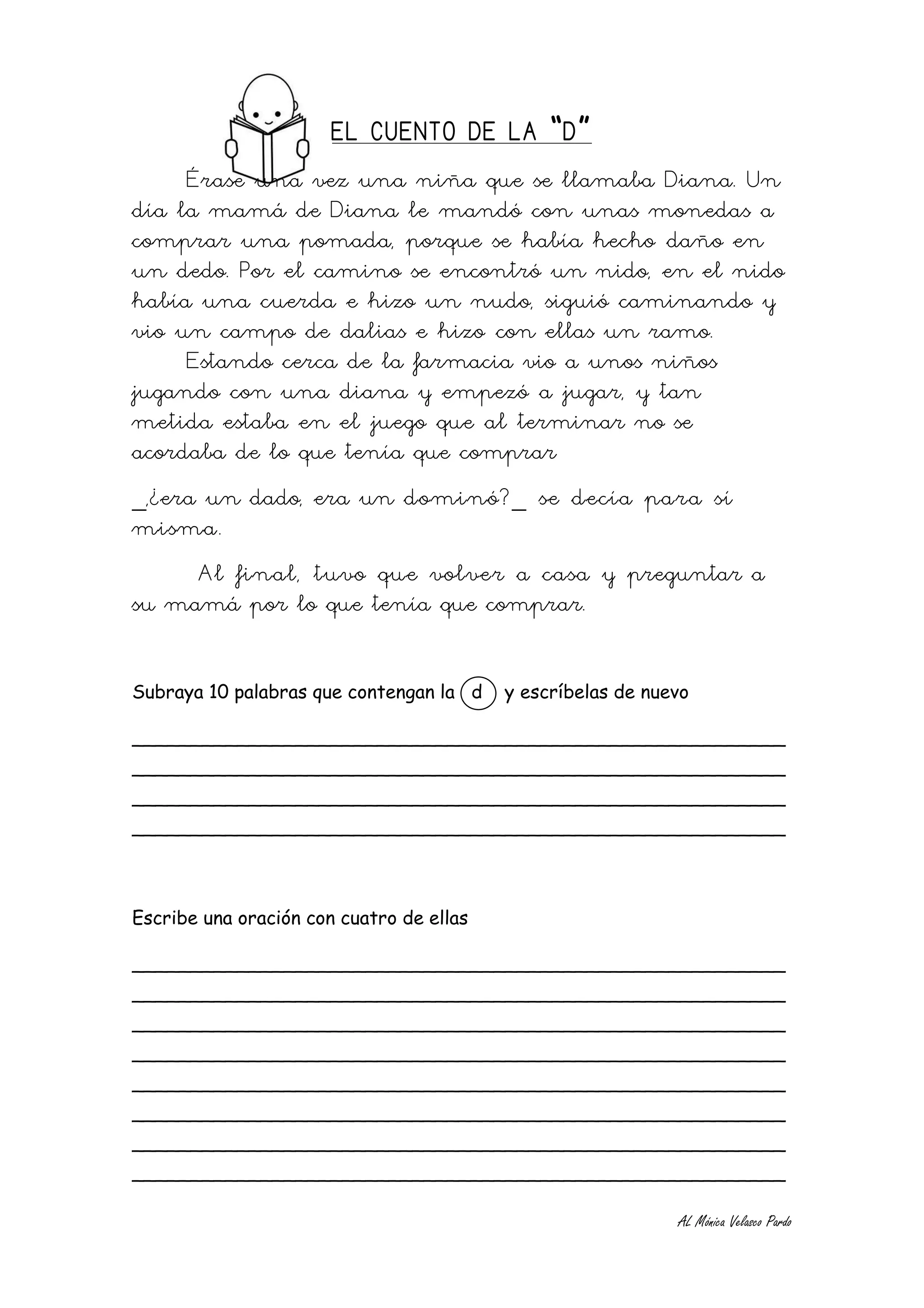 EL CUENTO DE LA “D”
     Érase una vez una niña que se llamaba Diana. Un
día la mamá de Diana le mandó con unas monedas a
comprar una pomada, porque se había hecho daño en
un dedo. Por el camino se encontró un nido, en el nido
había una cuerda e hizo un nudo, siguió caminando y
vio un campo de dalias e hizo con ellas un ramo.
     Estando cerca de la farmacia vio a unos niños
jugando con una diana y empezó a jugar, y tan
metida estaba en el juego que al terminar no se
acordaba de lo que tenía que comprar
_,¿era un dado, era un dominó?_ se decía para sí
misma.
     Al final, tuvo que volver a casa y preguntar a
su mamá por lo que tenía que comprar.


Subraya 10 palabras que contengan la d    y escríbelas de nuevo

________________________________________________________
________________________________________________________
________________________________________________________
________________________________________________________



Escribe una oración con cuatro de ellas

________________________________________________________
________________________________________________________
________________________________________________________
________________________________________________________
________________________________________________________
________________________________________________________
________________________________________________________
________________________________________________________

                                                             AL Mónica Velasco Pardo
 
