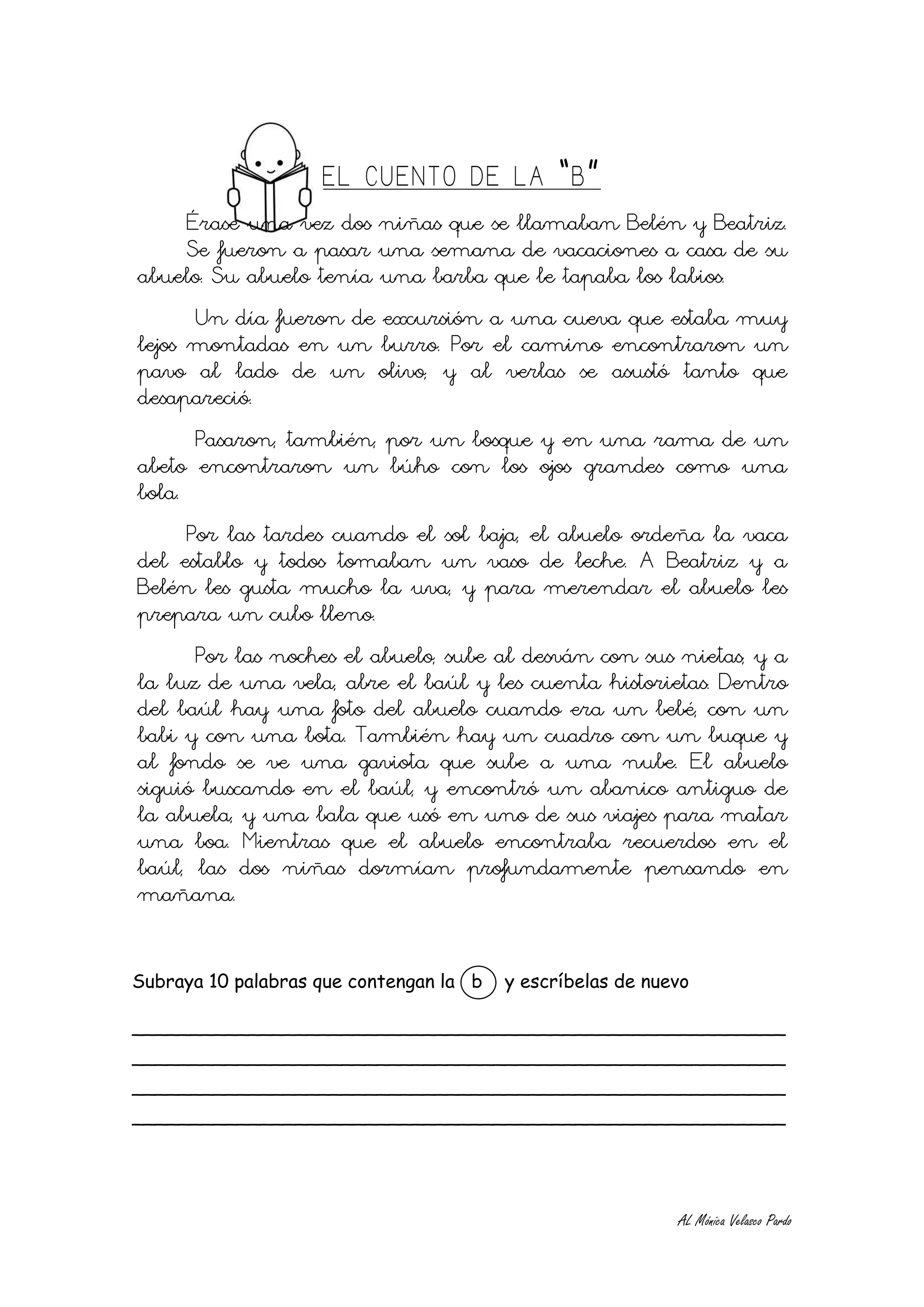 EL CUENTO DE LA “B”
      Érase una vez dos niñas que se llamaban Belén y Beatriz.
      Se fueron a pasar una semana de vacaciones a casa de su
abuelo. Su abuelo tenía una barba que le tapaba los labios.
       Un día fueron de excursión a una cueva que estaba muy
lejos montadas en un burro. Por el camino encontraron un
pavo al lado de un olivo, y al verlas se asustó tanto que
desapareció.
       Pasaron, también, por un bosque y en una rama de un
abeto encontraron un búho con los ojos grandes como una
bola.
      Por las tardes cuando el sol baja, el abuelo ordeña la vaca
del establo y todos tomaban un vaso de leche. A Beatriz y a
Belén les gusta mucho la uva, y para merendar el abuelo les
prepara un cubo lleno.
      Por las noches el abuelo, sube al desván con sus nietas, y a
la luz de una vela, abre el baúl y les cuenta historietas. Dentro
del baúl hay una foto del abuelo cuando era un bebé, con un
babi y con una bota. También hay un cuadro con un buque y
al fondo se ve una gaviota que sube a una nube. El abuelo
siguió buscando en el baúl, y encontró un abanico antiguo de
la abuela, y una bala que usó en uno de sus viajes para matar
una boa. Mientras que el abuelo encontraba recuerdos en el
baúl, las dos niñas dormían profundamente pensando en
mañana.


Subraya 10 palabras que contengan la b   y escríbelas de nuevo

________________________________________________________
________________________________________________________
________________________________________________________
________________________________________________________




                                                            AL Mónica Velasco Pardo
 