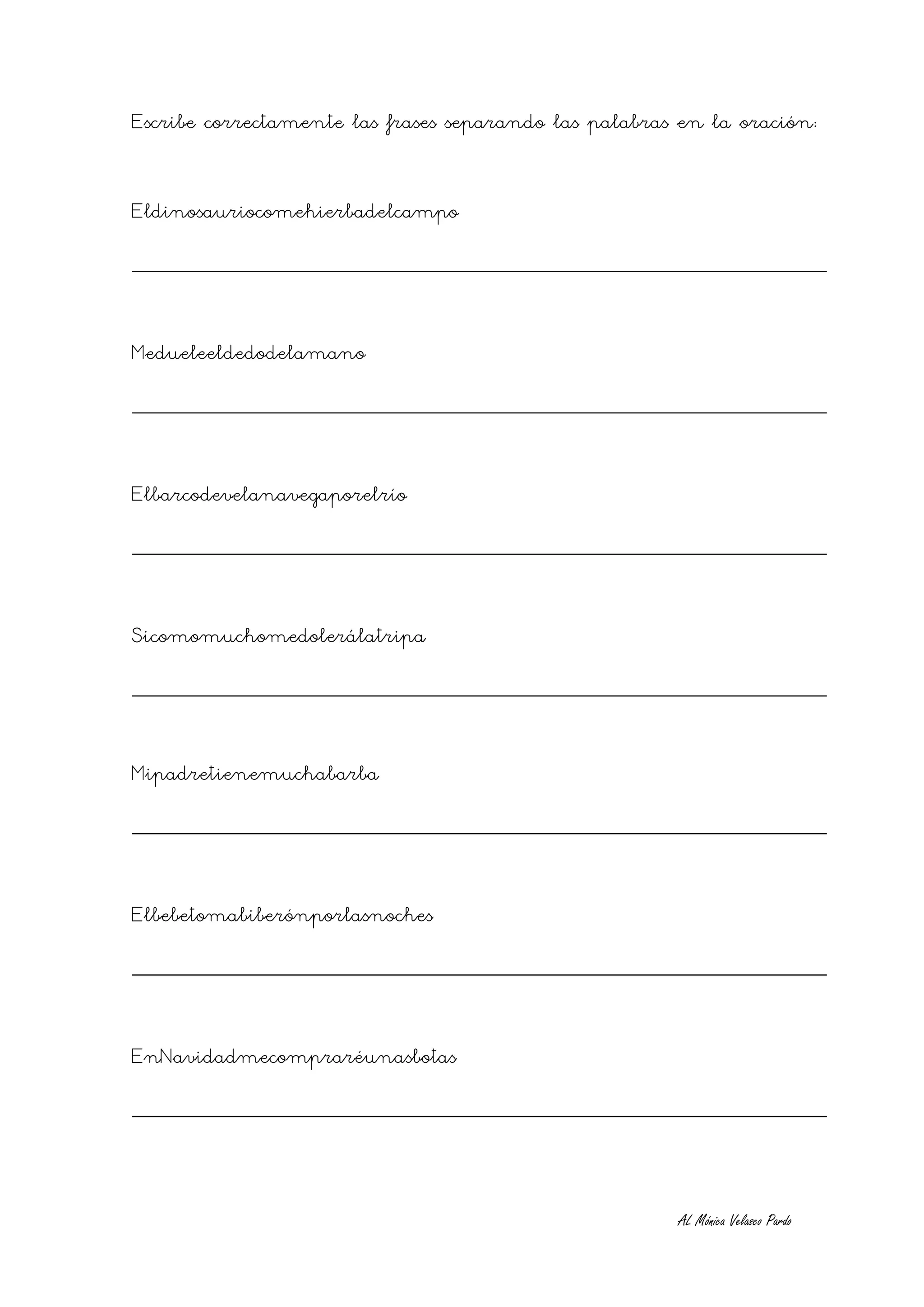 Escribe correctamente las frases separando las palabras en la oración:


Eldinosauriocomehierbadelcampo
________________________________________________________


Medueleeldedodelamano
________________________________________________________


Elbarcodevelanavegaporelrío
________________________________________________________


Sicomomuchomedolerálatripa
________________________________________________________


Mipadretienemuchabarba
________________________________________________________


Elbebetomabiberónporlasnoches
________________________________________________________


EnNavidadmecompraréunasbotas
________________________________________________________



                                                       AL Mónica Velasco Pardo
 