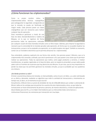 ¿Cómo funcionan las criptomonedas?
Como su propio nombre indica, la
criptomonedas utiliza técnicas criptográficas
para salvaguardar la seguridad, consiguiendo así
que la moneda no pueda ser falsificada de
ningún modo. Cada persona posee sus claves
criptográficas que son necesarias para realizar
cualquier tipo de operación.
Estas monedas se gestionan a través de una
base de datos llamada Blockchain o Cadena de
Bloques, en la que se registran de forma
permanente todas las operaciones realizadas
por cualquier usuario de estas monedas virtuales como un libro mayor. Además, para mejorar la seguridad es
necesario que la comunidad de la moneda apruebe cada operación, de forma que no se pueden duplicar las
transacciones, ya que si se ha aceptado una operación, no se podrá aceptar otra igual. También es necesario,
contar con un monedero electrónico que te permita almacenar las criptomonedas.
Para entenderlo, podemos explicarlo de una forma más sencilla. Una persona posee 3 Bitcoins, que es la
criptomoneda más conocida y utilizada, que solo le pertenecen a él y que poseen unas claves que le permiten
realizar sus operaciones. Todas las operaciones que realice, como pagar productos y servicios, o realizar
transferencias, se quedan registradas en la base de datos, pero se respeta la privacidad, ya que nadie puede
saber cuál es el nombre de la persona que hay detrás de esos Bitcoins. Es por esto, que es muy importante no
perder las claves que nos permiten gestionar las monedas virtuales, ya que es probable que nos quedemos
sin el dinero.
¿De dónde proviene su valor?
Al tener características básicas de moneda, es intercambiable, como el euro o el dólar, y su valor está basado
en su oferta y demanda, mediante un algoritmo que mide la cantidad de transacciones y movimientos en
tiempo real, es decir, en el momento en que ocurren.
Actualmente, el Bitcoin tiene un precio de alrededor de más de US$6,600 dólares por unidad. La demanda de
Bitcoin radica en las ventajas que encuentran los usuarios de esta criptomoneda y otras, ya que todas las
transacciones se hacen directamente de persona a persona, de manera electrónica, a través de aplicaciones
desarrolladas para ese fin y, al no haber intermediarios para su intercambio (tales como bancos o
instituciones financieras), las comisiones por transacción son muy bajas.
 