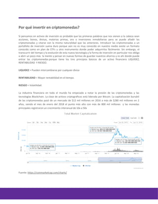 Por qué invertir en criptomonedas?
Si pensamos en activos de inversión es probable que las primeras palabras que nos vienen a la cabeza sean
acciones, bonos, divisas, materias primas, oro o inversiones inmobiliarias pero se puede añadir las
criptomonadas y citarse con la misma naturalidad que las anteriores. Introducir las criptomonadas a un
portafolio de inversión suena duro porque aún no es muy conocido en nuestro medio existe un formato
conocido como en plan de ETFs u otro instrumento donde poder adquirirlos fácilmente. Sin embargo, el
transcurrir del tiempo y la evolución de esta nueva tecnología y la forma de inversión en particular nos obliga
a abrir un poco más la mente y pensar en nuevas formas de guardar nuestros ahorros y es ahí donde puede
entrar las criptomonedas porque tiene los tres principios básicos de un activo financiero LIQUIDEZ,
RENTABILIDAD Y RIESGO.
LIQUIDEZ = Pueden intercambiarse por cualquier divisa
RENTABILIDAD = Mayor rentabilidad en el tiempo.
RIESGO = Volatilidad.
La industria financiera en todo el mundo ha empezado a notar la presión de las criptomonedas y las
tecnologías Blockchain. La clase de activos criptográficos está liderada por Bitcoin. La capitalización bursátil
de las criptomonedas pasó de un mercado de $12 mil millones en 2016 a más de $280 mil millones en 2
años, siendo el mes de enero del 2018 el punto más alto con más de 800 mil millones y las monedas
principales registraron un crecimiento interanual de 10x a 50x
Fuente: https://coinmarketcap.com/charts/
 
