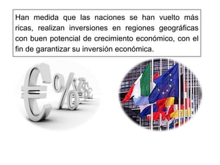 Han medida que las naciones se han vuelto más
ricas, realizan inversiones en regiones geográficas
con buen potencial de crecimiento económico, con el
fin de garantizar su inversión económica.
 