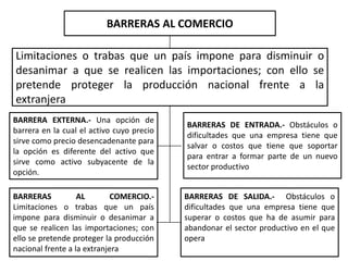 BARRERAS AL COMERCIO
Limitaciones o trabas que un país impone para disminuir o
desanimar a que se realicen las importaciones; con ello se
pretende proteger la producción nacional frente a la
extranjera
BARRERAS AL COMERCIO.-
Limitaciones o trabas que un país
impone para disminuir o desanimar a
que se realicen las importaciones; con
ello se pretende proteger la producción
nacional frente a la extranjera
BARRERAS DE SALIDA.- Obstáculos o
dificultades que una empresa tiene que
superar o costos que ha de asumir para
abandonar el sector productivo en el que
opera
BARRERA EXTERNA.- Una opción de
barrera en la cual el activo cuyo precio
sirve como precio desencadenante para
la opción es diferente del activo que
sirve como activo subyacente de la
opción.
BARRERAS DE ENTRADA.- Obstáculos o
dificultades que una empresa tiene que
salvar o costos que tiene que soportar
para entrar a formar parte de un nuevo
sector productivo
 