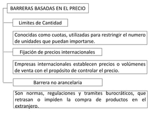 BARRERAS BASADAS EN EL PRECIO
Limites de Cantidad
Conocidas como cuotas, utilizadas para restringir el numero
de unidades que puedan importarse.
Fijación de precios internacionales
Empresas internacionales establecen precios o volúmenes
de venta con el propósito de controlar el precio.
Barrera no arancelaria
Son normas, regulaciones y tramites burocráticos, que
retrasan o impiden la compra de productos en el
extranjero.
 