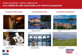 Un  patrimonio  único  
16  
El  modo  de  vida  francés  
Ventajas  estructurales     Entorno  y  calidad  de  vida  
Una  calidad  de  vida  reconocida  y  un  entorno  excepcional  
Un  entorno  excepcional  
Anne  Malassagne  en  las  bodegas  de  
los  champañas  Lenoble  ©Atout  
France/Olivier  Roux  
  
Château  de  Chambord  ©Atout  
France/Maurice  Subervie  
  
Saint-­‐Tropez  ©Atout  France/Robert  
Palomba  
Biarritz  -­‐  Golf  ©Atout  
France/Aquashot  
Puente  del  Gard  ©Atout  
France/Nathalie  Baetens  
Cocina  Lenôtre  ©Atout  
France/Cédric  Helsly  
 