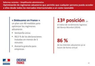 19  
Reformas  recientes     Simplificación  administrativa  
Optimización  de  regímenes  aduaneros  que  permite  que  cualquier  persona  pueda  acceder  
a  ellos  desde  todos  los  mercados  internacionales  a  un  costo  razonable  
«  Dédouanez  en  France  »:  
un  plan  con  40  medidas  para  
optimizar  los  regímenes  
aduaneros  
Ventanilla  única  
90,5  %  de  las  declaraciones  
tratadas  en  menos  de  5  
minutos  
Asesoría  gratuita  para  
empresas  
  
  
13ª  posición  en  
el  índice  de  rendimiento  logístico  
del  Banco  Mundial  (2014)  
86  %  
de  los  trámites  aduaneros  ya  se  
hacen  de  forma  virtual  
 
