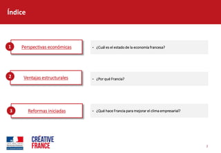 2  
Índice  
Perspectivas  económicas   ¿Cuál  es  el  estado  de  la  economía  francesa?  1  
Ventajas  estructurales   ¿Por  qué  Francia?    
2  
Reformas  iniciadas   ¿Qué  hace  Francia  para  mejorar  el  clima  empresarial?  3  
 