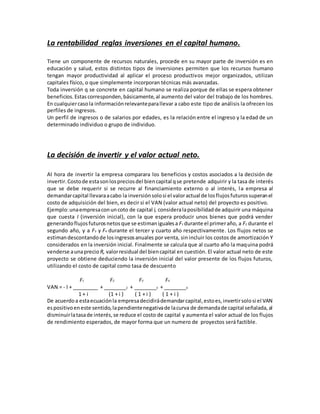 La rentabilidad reglas inversiones en el capital humano.
Tiene un componente de recursos naturales, procede en su mayor parte de inversión es en
educación y salud, estos distintos tipos de inversiones permiten que los recursos humano
tengan mayor productividad al aplicar el proceso productivos mejor organizados, utilizan
capitales físico, o que simplemente incorporan técnicas más avanzadas.
Toda inversión q se concrete en capital humano se realiza porque de ellas se espera obtener
beneficios.Estas corresponden,básicamente,al aumento del valor del trabajo de los hombres.
En cualquiercasola informaciónrelevanteparallevar a cabo este tipo de análisis la ofrecen los
perfiles de ingresos.
Un perfil de ingresos o de salarios por edades, es la relación entre el ingreso y la edad de un
determinado individuo o grupo de individuo.
La decisión de invertir y el valor actual neto.
Al hora de invertir la empresa comparara los beneficios y costos asociados a la decisión de
invertir.Costode estasonlospreciosdel biencapital qse pretende adquirir y la tasa de interés
que se debe requerir si se recurre al financiamiento externo o al interés, la empresa al
demandarcapital llevaraacabo la inversiónsolosi el valoractual de losflujosfuturossuperanel
costo de adquisición del bien, es decir si el VAN (valor actual neto) del proyecto es positivo.
Ejemplo:unaempresaconuncoto de capital i, consideralaposibilidadde adquirir una máquina
que cuesta I (inversión inicial), con la que espera producir unos bienes que podrá vender
generandoflujosfuturosnetosque se estimanigualesa F1 durante el primeraño, a F2 durante el
segundo año, y a F3 y F4 durante el tercer y cuarto año respectivamente. Los flujos netos se
estimandescontandode losingresosanuales por venta, sin incluir los costos de amortización Y
considerados en la inversión inicial. Finalmente se calcula que al cuarto año la maquina podrá
venderse aunaprecio R, valorresidual del biencapital en cuestión. El valor actual neto de este
proyecto se obtiene deduciendo la inversión inicial del valor presente de los flujos futuros,
utilizando el costo de capital como tasa de descuento
F1 F2 F3 F4
VAN = - I + _________ + ________2 + ________3 + ________4
1 + i (1 + i ) ( 1 + i ) ( 1 + i )
De acuerdoa estaecuaciónla empresadecidirádemandarcapital,estoes,invertirsolosi el VAN
espositivoeneste sentido,lapendientenegativade lacurva de demandade capital señalada,al
disminuirlatasade interés,se reduce el costo de capital y aumenta el valor actual de los flujos
de rendimiento esperados, de mayor forma que un numero de proyectos será factible.
 