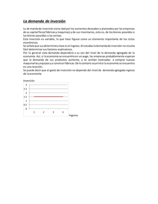 La demanda de inversión.
La de mandade inversiónviene dad por los aumentos deseados o planeados por las empresas
de su capital físico( fábricasy maquinas) y de sus inventarios, esto es, de los bienes poseídos o
los bienes poseídos o las ventas.
Esta inversión es variable, lo que hace figurar como un elemento importante de los ciclos
económicos.
Se señalaque susdeterminesclave esel ingreso.Al estudiarlademandade inversión no resulta
fácil determinar sus factores explicativos.
Por lo general esta demanda dependerá a su vez del nivel de la demanda agregada de la
economía. Así, si la economía se encuentra en un auge, las empresas probablemente esperan
que la demanda de sus productos aumente, y se sentían motivadas a comprar nuevas
maquinariasyequiposya construirfábricas.De locontario ocurrirási la economía se encuentra
en una recesión.
Se puede decir que el gasto de inversión no depende del nivel de demanda agregada ingreso
de la economía.
Inversión
Ingreso
0
0.5
1
1.5
2
2.5
3
1 2 3 4
 