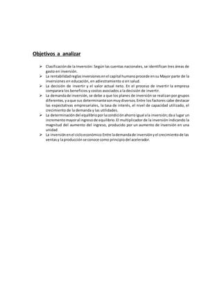 Objetivos a analizar
 Clasificaciónde la Inversión: Según las cuentas nacionales, se identifican tres áreas de
gasto en inversión.
 La rentabilidadreglasinversionesenel capital humanoprocede ensu Mayor parte de la
inversiones en educación, en adiestramiento o en salud.
 La decisión de invertir y el valor actual neto. En el proceso de invertir la empresa
comparara los beneficios y costos asociados a la decisión de invertir.
 La demandade inversión, se debe a que los planes de inversión se realizan por grupos
diferentes, yaque sus determinantesonmuydiversos.Entre los factores cabe destacar
las expectativas empresariales, la tasa de interés, el nivel de capacidad utilizado, el
crecimiento de la demanda y las utilidades.
 La determinacióndel equilibrioporlacondiciónahorroigual ala inversión;daa lugar un
incrementomayoral ingresode equilibrio.El multiplicador de la inversión indicando la
magnitud del aumento del ingreso, producido por un aumento de inversión en una
unidad
 La inversiónenel cicloeconómico Entre lademandade inversiónyel crecimientode las
ventasy laproducciónse conoce como principiodel acelerador.
 