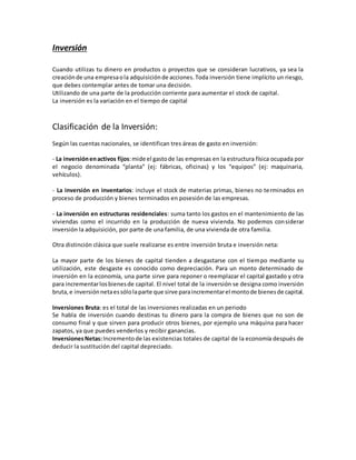 Inversión
Cuando utilizas tu dinero en productos o proyectos que se consideran lucrativos, ya sea la
creaciónde una empresaola adquisiciónde acciones.Toda inversión tiene implícito un riesgo,
que debes contemplar antes de tomar una decisión.
Utilizando de una parte de la producción corriente para aumentar el stock de capital.
La inversión es la variación en el tiempo de capital
Clasificación de la Inversión:
Según las cuentas nacionales, se identifican tres áreas de gasto en inversión:
- La inversiónenactivos fijos:mide el gastode las empresas en la estructura física ocupada por
el negocio denominada “planta” (ej: fábricas, oficinas) y los “equipos” (ej: maquinaria,
vehículos).
- La inversión en inventarios: incluye el stock de materias primas, bienes no terminados en
proceso de producción y bienes terminados en posesión de las empresas.
- La inversión en estructuras residenciales: suma tanto los gastos en el mantenimiento de las
viviendas como el incurrido en la producción de nueva vivienda. No podemos considerar
inversión la adquisición, por parte de una familia, de una vivienda de otra familia.
Otra distinción clásica que suele realizarse es entre inversión bruta e inversión neta:
La mayor parte de los bienes de capital tienden a desgastarse con el tiempo mediante su
utilización, este desgaste es conocido como depreciación. Para un monto determinado de
inversión en la economía, una parte sirve para reponer o reemplazar el capital gastado y otra
para incrementarlosbienesde capital. El nivel total de la inversión se designa como inversión
bruta,e inversiónnetaessólolaparte que sirve paraincrementarel montode bienesde capital.
Inversiones Bruta: es el total de las inversiones realizadas en un periodo
Se habla de inversión cuando destinas tu dinero para la compra de bienes que no son de
consumo final y que sirven para producir otros bienes, por ejemplo una máquina para hacer
zapatos, ya que puedes venderlos y recibir ganancias.
InversionesNetas:Incrementode las existencias totales de capital de la economía después de
deducir la sustitución del capital depreciado.
 