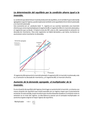 La determinación del equilibrio por la condición ahorro igual a la
inversión.
La condiciónque determinael nivel de producciónde equilibrio,enel sentidofrque lademanda
agregadaes igual al ingreso,puede expresarse tambiéncomoigualdadentre el ahorroplaneado
y la inversión planeada
Una economía con un producto total YA registra en sus cuentas nacionales una inversión
efectivaque vienerepresentadaporel segmentoBD,el segmentoABesla inversión planeada y
el segmento que va desde A hasta la recta de 45ª, esto es AD, representaría la variación no
deseada de inventarios. Para este segmento no habrá demanda y, por tanto, los bienes se
acumularan como inventarios no deseados.
El segmentoABrepresentalainversiónplanead;el segmentoAD,lainversiónnoplaneada,esto
es, la variación no deseada de inventarios, y el segmento BD, la inversión efectiva
Aumento de la demanda agregada: el multiplicador de la
inversión.
Si una situaciónde equilibriodelingreso,tienelugarunaumentode lainversión, se alcanza una
nueva situación de equilibrio que estará asociada con un ingreso mayor que el previamente
existente.Eneste sentido,loque resultaloque resultarelevante estudiares la relación entre la
variación en el nivel del ingreso. La idea básica es asociar con el concepto multiplicador en
aumento al gasto original al mayor ingreso de equilibrio.
Multiplicador = m = Y
I
 