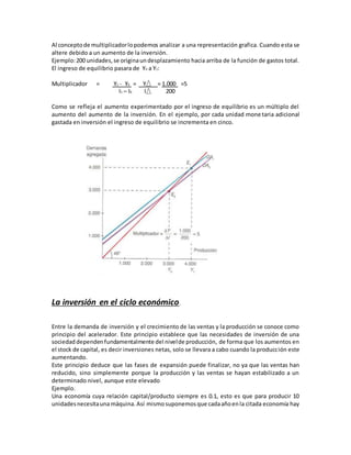 Al conceptode multiplicadorlopodemos analizar a una representación grafica. Cuando esta se
altere debido a un aumento de la inversión.
Ejemplo:200 unidades,se originaundesplazamiento hacia arriba de la función de gastos total.
El ingreso de equilibrio pasara de Y0 a Y1:
Multiplicador = Y1 - Y0 = Y = 1.000 =5
I1 – I0 I 200
Como se refleja el aumento experimentado por el ingreso de equilibrio es un múltiplo del
aumento del aumento de la inversión. En el ejemplo, por cada unidad monetaria adicional
gastada en inversión el ingreso de equilibrio se incrementa en cinco.
La inversión en el ciclo económico.
Entre la demanda de inversión y el crecimiento de las ventas y la producción se conoce como
principio del acelerador. Este principio establece que las necesidades de inversión de una
sociedad dependen fundamentalmente del nivelde producción, de forma que los aumentos en
el stock de capital, es decir inversiones netas, solo se llevara a cabo cuando la producción este
aumentando.
Este principio deduce que las fases de expansión puede finalizar, no ya que las ventas han
reducido, sino simplemente porque la producción y las ventas se hayan estabilizado a un
determinado nivel, aunque este elevado
Ejemplo.
Una economía cuya relación capital/producto siempre es 0.1, esto es que para producir 10
unidadesnecesitaunamáquina. Así mismosuponemosque cadaañoenla citada economía hay
 