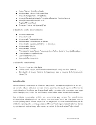 2015 Inversiones en Perú 28
 Nuevo Régimen Único Simplificado
 Impuesto a las Transacciones Financieras
 Impuesto Temporal a los Activos Netos
 Impuesto Extraordinario para la Promoción y Desarrollo Turístico Nacional
 Impuesto Especial a la Minería (IEM)
 Regalías Mineras (REM)
 Gravamen Especial a la Minería (GEM)
 Los tributos para los Gobiernos Locales:
 Impuesto de Alcabala
 Impuesto Predial
 Impuesto a la Propiedad Vehicular
 Impuesto a las Embarcaciones de Recreo
 Impuesto a los Espectáculos Públicos no Deportivos
 Impuesto a los Juegos
 Impuesto a las Apuestas
 Arbitrios de Limpieza Pública, Parques, Jardines, Relleno Sanitario, Seguridad Ciudadana.
 Licencia de Anuncios y Publicidad
 Licencia de Construcción
 Licencia de Funcionamiento
 Los tributos para otros fines:
 Contribución de Seguridad Social
 Contribución al Servicio Nacional de Adiestramiento en Trabajo Industrial (SENATI)
 Contribución al Servicio Nacional de Capacitación para la Industria de la Construcción
(SENCICO)
Administración
La administración y recaudación de los tributos del Gobierno Central es de competencia de la SUNAT,
así como los tributos relativos al comercio exterior. Los impuestos que la ley crea en favor de las
municipalidades, y los tributos que de acuerdo a la ley los municipios están facultados a crear (tasas
municipales y contribuciones), son administrados y recaudados por las propias municipalidades.
Las entidades mencionadas también son competentes para conocer los procedimientos
administrativos relacionados con los tributos que administran o con las infracciones que los
contribuyentes pudieran cometer respecto de sus obligaciones tributarias. Las resoluciones que las
entidades expidan pueden ser impugnadas ante el Tribunal Fiscal, organismo de elevado nivel técnico
con competencia nacional, cuyos fallos pueden ser materia de demanda ante el Poder Judicial.
 