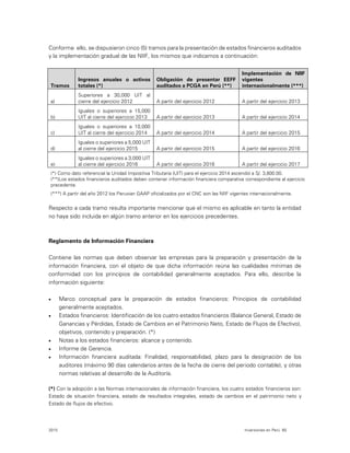 2015 Inversiones en Perú 65
Conforme ello, se dispusieron cinco (5) tramos para la presentación de estados financieros auditados
y la implementación gradual de las NIIF, los mismos que indicamos a continuación:
Tramos
Ingresos anuales o activos
totales (*)
Obligación de presentar EEFF
auditados a PCGA en Perú (**)
Implementación de NIIF
vigentes
internacionalmente (***)
a)
Superiores a 30,000 UIT al
cierre del ejercicio 2012 A partir del ejercicio 2012 A partir del ejercicio 2013
b)
Iguales o superiores a 15,000
UIT al cierre del ejercicio 2013 A partir del ejercicio 2013 A partir del ejercicio 2014
c)
Iguales o superiores a 10,000
UIT al cierre del ejercicio 2014 A partir del ejercicio 2014 A partir del ejercicio 2015
d)
Iguales o superiores a 5,000 UIT
al cierre del ejercicio 2015 A partir del ejercicio 2015 A partir del ejercicio 2016
e)
Iguales o superiores a 3,000 UIT
al cierre del ejercicio 2016 A partir del ejercicio 2016 A partir del ejercicio 2017
(*) Como dato referencial la Unidad Impositiva Tributaria (UIT) para el ejercicio 2014 ascendió a S/. 3,800.00.
(**)Los estados financieros auditados deben contener información financiera comparativa correspondiente al ejercicio
precedente.
(***) A partir del año 2012 los Peruvian GAAP oficializados por el CNC son las NIIF vigentes internacionalmente.
Respecto a cada tramo resulta importante mencionar que el mismo es aplicable en tanto la entidad
no haya sido incluida en algún tramo anterior en los ejercicios precedentes.
Reglamento de Información Financiera
Contiene las normas que deben observar las empresas para la preparación y presentación de la
información financiera, con el objeto de que dicha información reúna las cualidades mínimas de
conformidad con los principios de contabilidad generalmente aceptados. Para ello, describe la
información siguiente:
 Marco conceptual para la preparación de estados financieros: Principios de contabilidad
generalmente aceptados.
 Estados financieros: Identificación de los cuatro estados financieros (Balance General, Estado de
Ganancias y Pérdidas, Estado de Cambios en el Patrimonio Neto, Estado de Flujos de Efectivo),
objetivos, contenido y preparación. (*)
 Notas a los estados financieros: alcance y contenido.
 Informe de Gerencia.
 Información financiera auditada: Finalidad, responsabilidad, plazo para la designación de los
auditores (máximo 90 días calendarios antes de la fecha de cierre del periodo contable), y otras
normas relativas al desarrollo de la Auditoría.
(*) Con la adopción a las Normas internacionales de información financiera, los cuatro estados financieros son:
Estado de situación financiera, estado de resultados integrales, estado de cambios en el patrimonio neto y
Estado de flujos de efectivo.
 