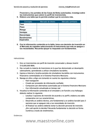 Servicio de asesoría y resolución de ejercicios              ciencias_help@hotmail.com


       Financiero y los portales de las Casas de Bolsa autorizadas, investiga sobre
       los instrumentos que cubren tu perfil de inversionista.
    5. Elabora una tabla que te permita analizar qué te conviene más.

                  Concepto            Mercado de dinero          Mercado cambiario
        Tasa
        Plazo
        Riesgo
        Ventajas
        Desventajas
        Rendimientos
        Esperados

    6. Con la información contenida en tu tabla, toma una decisión de inversión en
       el Mercado de capitales seleccionando el instrumento que más se apegue a
       tus necesidades. Recuerda apoyar tu respuesta con fundamentos.




nstrucciones:

    1. Eres un inversionista con perfil de inversión conservador y deseas invertir
        $10,000,000 MXN.
    2. Has cursado tu materia de Inversiones en la que has demostrado un desempeño
        sobresaliente, aprendiendo a utilizar simuladores bursátiles.
    3. Ingresa a Internet y localiza portales de simuladores bursátiles con instrumentos
        financieros contemplados en el Sistema Financiero Mexicano.
    4. Navega en ellos y elige uno tomando en cuenta los siguientes criterios:
              o    Fácil navegación
              o    Creado por proveedor de información confiable
              o    Compuesto por alternativas autorizadas por el Sistema Financiero Mexicano
              o    Con información actualizada en tiempo real
    5. Visualiza la información contenida en el simulador y en función a tus hallazgos
        deberás realizar lo siguiente:
              o    Localiza 5 opciones de inversión de acuerdo a tu perfil y elabora una tabla
                   comparativa con sus características.
              o    Desarrolla un análisis técnico, uno fundamental y un análisis bursátil para 3
                   opciones que se apeguen más a tus necesidades de inversión.
              o    Al finalizar tus análisis deberás tomar tu decisión personal de inversión.
                   ¿Por cuál opción te decides? Recuerda fundamentar tu decisión en forma
                   numérica a través de rendimientos.

Evidencias:


                   www.maestronline.com
 