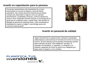 Una de las características más importantes de un buen
emprendedor es conocer el negocio y para ello debes
capacitarte. Hay muchos temas de importancia que debes
manejar para desarrollar tu negocio como por ejemplo:
administración, contabilidad y finanzas, comercio electrónico,
ventas y otros. Asegúrate reinvertir siempre un porcentaje de tus
ganancias en prepararte mejor y desde luego, esto también es
aplicable al personal en todas las áreas. ¿Has considerado la
posibilidad de mejorar tu Inglés? o que tal algo acerca de
¿comercio internacional?
Invertir en capacitación para tu persona.
Según el tamaño de tu negocio tarde o temprano necesitarás
colaboradores y será entonces el momento de invertir en recurso
humano. Se dice además que los grandes empresarios siempre
están rodeados de gente “más inteligente” que ellos. Si
necesitas una secretaria, un ingeniero, un vendedor o un
asistente, asegúrate de invertir en gente muy inteligente que
haga crecer tu negocio y no lo contrario.
Invertir en personal de calidad.
 