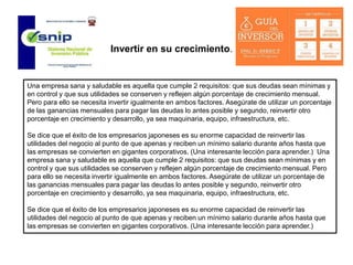 Una empresa sana y saludable es aquella que cumple 2 requisitos: que sus deudas sean mínimas y
en control y que sus utilidades se conserven y reflejen algún porcentaje de crecimiento mensual.
Pero para ello se necesita invertir igualmente en ambos factores. Asegúrate de utilizar un porcentaje
de las ganancias mensuales para pagar las deudas lo antes posible y segundo, reinvertir otro
porcentaje en crecimiento y desarrollo, ya sea maquinaria, equipo, infraestructura, etc.
Se dice que el éxito de los empresarios japoneses es su enorme capacidad de reinvertir las
utilidades del negocio al punto de que apenas y reciben un mínimo salario durante años hasta que
las empresas se convierten en gigantes corporativos. (Una interesante lección para aprender.) Una
empresa sana y saludable es aquella que cumple 2 requisitos: que sus deudas sean mínimas y en
control y que sus utilidades se conserven y reflejen algún porcentaje de crecimiento mensual. Pero
para ello se necesita invertir igualmente en ambos factores. Asegúrate de utilizar un porcentaje de
las ganancias mensuales para pagar las deudas lo antes posible y segundo, reinvertir otro
porcentaje en crecimiento y desarrollo, ya sea maquinaria, equipo, infraestructura, etc.
Se dice que el éxito de los empresarios japoneses es su enorme capacidad de reinvertir las
utilidades del negocio al punto de que apenas y reciben un mínimo salario durante años hasta que
las empresas se convierten en gigantes corporativos. (Una interesante lección para aprender.)
Invertir en su crecimiento.
 