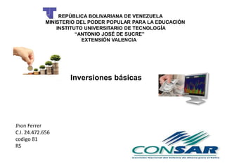 REPÚBLICA BOLIVARIANA DE VENEZUELA
MINISTERIO DEL PODER POPULAR PARA LA EDUCACIÓN
INSTITUTO UNIVERSITARIO DE TECNOLOGÍA
“ANTONIO JOSÉ DE SUCRE”
EXTENSIÓN VALENCIA
Inversiones básicas
Jhon Ferrer
C.I. 24.472.656
codigo 81
RS
 