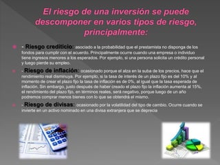  - Riesgo crediticio: asociado a la probabilidad que el prestamista no disponga de los
fondos para cumplir con el acuerdo. Principalmente ocurre cuando una empresa o individuo
tiene ingresos menores a los esperados. Por ejemplo, si una persona solicita un crédito personal
y luego pierde su empleo.
 - Riesgo de inflación: ocasionado porque el alza en la suba de los precios, hace que el
rendimiento real disminuya. Por ejemplo, si la tasa de interés de un plazo fijo es del 10% y al
momento de crear el plazo fijo la tasa de inflación es de 0%, al igual que la tasa esperada de
inflación. Sin embargo, justo después de haber creado el plazo fijo la inflación aumenta al 15%,
el rendimiento del plazo fijo, en términos reales, será negativo, porque luego de un año
podremos comprar menos bienes con lo que se obtendrá el mismo.
 - Riesgo de divisas: ocasionado por la volatilidad del tipo de cambio. Ocurre cuando se
invierte en un activo nominado en una divisa extranjera que se deprecia
 