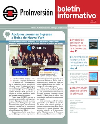 boletín
                                                                                               informativo
                                                                                                                                            002
                                                      Oficina de Comunicaciones e Imagen Institucional JULIO 2009



                     Acciones peruanas ingresan
                     a Bolsa de Nueva York
                                                                                                           » Proceso de
            Instrumento financiero permitirá a 25 de las más importantes
            empresas peruanas capturar el principal mercado de valores del mundo.                          concesión de
                                                                                                           Taboada se hizo
ANDINA/DIfUSIÓN




                                                                                                           de acuerdo a Ley
                                                                                                           pág. 2

                                                                                                           » Chavimochic III
                                                                                                           incorporará 36
                                                                                                           mil hectáreas de
                                                                                                           tierras para cultivo
                                                                                                           pág. 4
                                                                   A lA ConquistA. Acciones
                                                                   peruanas esperan captar                 » Encargan nuevos
                                                                   capitales extranjeros al país.
                                                                                                           proyectos eléctricos

                  E
                        l tradicional “bell ringing” o cam-     de nuestro país serán agrupadas para
                        panazo a cargo del ministro de          cotizar en la Bolsa de Nueva York, lo      a PROINVERSIÓN
                        Economía, Luis Carranza Ugarte,         que contribuirá a que más inversio-        pág. 5
                  fue el preámbulo para el lanzamiento          nistas puedan destinar sus fondos a la
                  oficial, el pasado 13 de julio, del instru-   compra de valores peruanos.
                  mento financiero IShares MSCI Perú                Perú se suma a la lista de países      » PROINVERSIÓN
                  All Capped Index Fund en la Bolsa de          latinoamericanos, como Brasil, México
                  Valores de Nueva York, que marca el           y Chile, que cuenta con un listado de      presentó cartera
                  ingreso de acciones peruanas al princi-       acciones o primer Exchange Traded          de proyectos
                  pal mercado bursátil del mundo.               Fund (ETF) en la Bolsa de Nueva York,
                      Para el titular del MEF, este acto se     colocándose en la vitrina más grande
                  constituye en uno de los más importan-        del mundo.
                  tes para el país, pues si bien la economía        En la ceremonia, donde la bandera      JEFA DE LA OFICINA DE
                  peruana es una de las pocas que están         peruana fue izada al frente de la Bolsa    COMUNICACIONES E IMAGEN
                                                                                                           INSTITUCIONAL
                  creciendo en la región, esta historia de      de Nueva York, también participó el        LENKA ZAJEC
                  éxito no contaba con un instrumento           Jefe de la Superintendencia de Banca,
                                                                                                           REDACCIÓN
                  que permita a los inversionistas de todo      Seguros y AFP, Felipe Tam Fox; y los       ROSALYN ARANDA Y SYLVIA GUERRA
                  el mundo apostar por el Perú.                 gerentes generales y de inversiones        DISEÑO
                      Y es que con el acto, las acciones        de las Administradoras de Fondos de        MIRTHA ORDÓÑEZ
                  de las 25 empresas más importantes            Pensiones (AFP) que operan en el Perú.
 