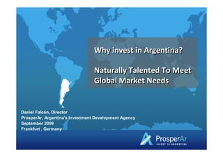 Why invest in Argentina?

                                 Naturally Talented To Meet
                                 Global Market Needs


Daniel Falcón, Director
ProsperAr, Argentina's Investment Development Agency
September 2009
Frankfurt , Germany
 