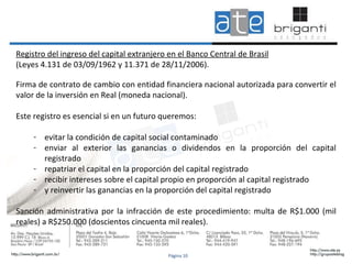 Registro del ingreso del capital extranjero en el Banco Central de Brasil (Leyes 4.131 de 03/09/1962 y 11.371 de 28/11/2006).   Firma de contrato de cambio con entidad financiera nacional autorizada para convertir el valor de la inversión en Real (moneda nacional). Este registro es esencial si en un futuro queremos:  evitar la condición de capital social contaminado enviar al exterior las ganancias o dividendos en la proporción del capital registrado  repatriar el capital en la proporción del capital registrado recibir intereses sobre el capital propio en proporción al capital registrado y reinvertir las ganancias en la proporción del capital registrado Sanción administrativa por la infracción de este procedimiento: multa de R$1.000 (mil reales) a R$250.000 (doscientos cincuenta mil reales). Página 10 