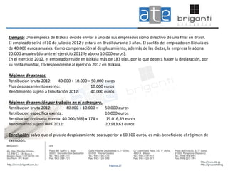 Ejemplo:  Una empresa de Bizkaia decide enviar a uno de sus empleados como directivo de una filial en Brasil.  El empleado se irá el 10 de julio de 2012 y estará en Brasil durante 3 años. El sueldo del empleado en Bizkaia es  de 40.000 euros anuales. Como compensación al desplazamiento, además de las dietas, la empresa le abona  20.000 anuales (durante el ejercicio 2012 le abona 10.000 euros).  En el ejercicio 2012, el empleado reside en Bizkaia más de 183 días, por lo que deberá hacer la declaración, por  su renta mundial, correspondiente al ejercicio 2012 en Bizkaia. Régimen de excesos. Retribución bruta 2012:  40.000 + 10.000 = 50.000 euros Plus desplazamiento exento:  10.000 euros Rendimiento sujeto a tributación 2012:  40.000 euros Régimen de exención por trabajos en el extranjero. Retribución bruta 2012:  40.000 + 10.000 =  50.000 euros Retribución específica exenta:  10.000 euros Retribución ordinaria exenta: 40.000/366) x 174 =  19.016,39 euros  Rendimiento sujeto IRPF 2012:  20.983,61 euros Conclusión : salvo que el plus de desplazamiento sea superior a 60.100 euros, es más beneficioso el régimen de  exención. Página 27 