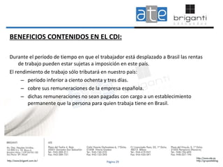 BENEFICIOS CONTENIDOS EN EL CDI: Durante el período de tiempo en que el trabajador está desplazado a Brasil las rentas de trabajo pueden estar sujetas a imposición en este país.  El rendimiento de trabajo sólo tributará en nuestro país: período inferior a ciento ochenta y tres días. cobre sus remuneraciones de la empresa española. dichas remuneraciones no sean pagadas con cargo a un establecimiento permanente que la persona para quien trabaja tiene en Brasil.  Página 29 