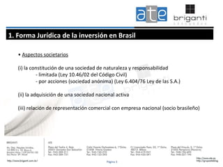 •  Aspectos societarios (i) la constitución de una sociedad de naturaleza y responsabilidad - limitada (Ley 10.46/02 del Código Civil) - por acciones (sociedad anónima) (Ley 6.404/76 Ley de las S.A.) (ii) la adquisición de una sociedad nacional activa (iii) relación de representación comercial con empresa nacional (socio brasileño)  1. Forma Jurídica de la inversión en Brasil Página 3 