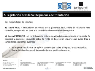 1 Dos modalidades de tributar: a)  Lucro REAL  – Tributación en virtud de la ganancial real, sobre el resultado neto contable, computado en base a la contabilidad comercial de la empresa.  b)  Lucro PRESUNTO  – el contribuyente tributa en virtud de una ganancia presumida. Se calculará y pagará el impuesto sobre la renta en base a un importe que surge tras la suma de las siguientes cuantías: el importe resultante  de aplicar porcentajes sobre el ingreso bruto obtenido.  las utilidades de capital, los rendimientos y utilidades netas. 2. Legislación brasileña: Regímenes de tributación Página  7 