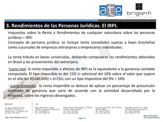 1 3. Rendimientos de las Personas Jurídicas. El IRPJ. Impuestos sobre la Renta y Rendimientos de cualquier naturaleza sobre las personas jurídicas – IRPJ Concepto de persona jurídica: se incluye tanto sociedades sujetas a leyes brasileñas como sucursales de empresas extranjeras y empresarios individuales.  La renta tributa en bases universales, debiendo computarse los rendimientos obtenidos en Brasil y los provenientes del extranjero: Lucro real : la renta imponible a efectos de IRPJ es la equivalente a la ganancia contable computada. El tipo imponible es del 15% (+ adicional del 10% sobre el valor que supere en el año los R$240.000) + el CSLL con un tipo impositivo del 9% = 34% -  Lucro presunto :  la renta imponible se deduce de aplicar un porcentaje de presunción estimado de ganancia que varía de acuerdo con la actividad desarrollada por la empresa, sobre los ingresos devengados.  Página 8 