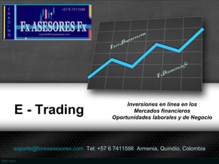 E - Trading
Inversiones en línea en los
Mercados financieros
Oportunidades laborales y de Negocio
FxAsesores.info
ForexAsesores.com
soporte@forexasesores.com Tel: +57 6 7411598 Armenia, Quindío, Colombia
 