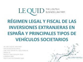 WE ARE LEQUID, LAW FIRM
SPECIALIZED IN BUSINESS
LAW THAT OFFERS ALL SOLUTIONS IN
ORDER TO
PROTECT AND DEVELOP YOUR
COMPANY AND
ASSETS IN A SUSTAINABLE WAY.
RÉGIMEN LEGAL Y FISCAL DE LAS
INVERSIONES EXTRANJERAS EN
ESPAÑA Y PRINCIPALES TIPOS DE
VEHÍCULOS SOCIETARIOS
 
