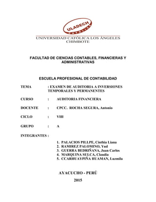 FACULTAD DE CIENCIAS CONTABLES, FINANCIERAS Y
ADMINISTRATIVAS
ESCUELA PROFESIONAL DE CONTABILIDAD
TEMA : EXAMEN DE AUDITORIA A INVERSIONES
TEMPORALES Y PERMANENTES
CURSO : AUDITORIA FINANCIERA
DOCENTE : CPCC. ROCHA SEGURA, Antonio
CICLO : VIII
GRUPO : A
INTEGRANTES :
1. PALACIOS PILLPE, Cinthia Liana
2. RAMIREZ PALOMINO, Yud
3. GUERRA BEDRIÑANA, Juan Carlos
4. MARQUINA SULCA, Claudia
5. CCARHUAYPIÑA HUAMAN, Luzmila
AYACUCHO - PERÚ
2015
 