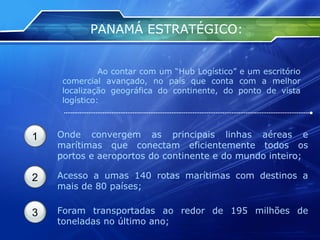 PANAMÁ ESTRATÉGICO:   Ao contar com um “Hub Logístico” e um escritório comercial avançado, no país que conta com a melhor localização geográfica do continente, do ponto de vista logístico: 1 Onde convergem as principais linhas aéreas e marítimas que conectam eficientemente todos os portos e aeroportos do continente e do mundo inteiro;  2 Acesso a umas 140 rotas marítimas com destinos a mais de 80 países;  3 Foram transportadas ao redor de 195 milhões de toneladas no último ano; 