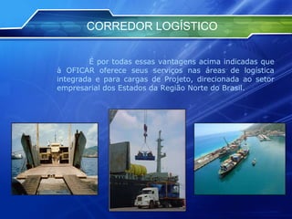CORREDOR LOGÍSTICO   É por todas essas vantagens acima indicadas que à OFICAR oferece seus serviços nas áreas de logística integrada e para cargas de Projeto, direcionada ao setor empresarial dos Estados da Região Norte do Brasil.  