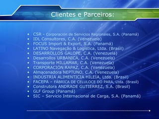 Clientes e Parceiros: CSR -  Corporación de Servicios Regionales, S.A. (Panamá) IDL Consultores, C.A. (Venezuela) FOCUS Import & Export, S.A. (Panamá) LATINO Navegação & Logística, Ltda. (Brasil) DESARROLLOS GALOPE, C.A. (Venezuela) Desarrollos URBANICA, C.A. (Venezuela) Transporte MILLAMAR, C.A. (Venezuela) CORPORACIÓN RAPAZ, C.A. (Venezuela) Almacenadora NEPTUNO, C.A. (Venezuela) INDÚSTRIA ALIMENTICIA HILEIA, Ltda. (Brasil) FACEPA –  FÁBRICA DE CELULOCE DO PARA, Ltda. (Brasil) Construtora ANDRADE GUTIERREZ, S.A. (Brasil) GLF Group (Panamá) SIC – Servicio Internacional de Carga, S.A. (Panamá) 