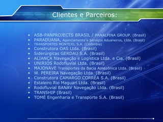 Clientes e Parceiros: ASB-PANPROJECTS BRASIL /  PANALPINA GROUP. (Brasil) PARADUANA,  Agenciamento e Serviços Aduaneiros, Ltda. (Brasil) TRANSPORTES MONTEJO, S.A. (Colômbia) Construtora OAS Ltda. (Brasil) Siderúrgicas GERDAU S.A. (Brasil) ALIANÇA Navegação e Logística Ltda. e Cia. (Brasil) UNIRIOS Rodofluvial Ltda. (Brasil) MAJONAVE  Transportes da Bacia Amazônica Ltda. (Brasil) W. PEREIRA Navegação Ltda. (Brasil) Construtora CAMARGO CORRÊA S.A. (Brasil) Estaleiro Rio Maguari Ltda. (Brasil) Rodofluvial BANAV Navegação Ltda. (Brasil) TRANSHIP (Brasil) TOMÉ Engenharia e Transporte S.A. (Brasil) 