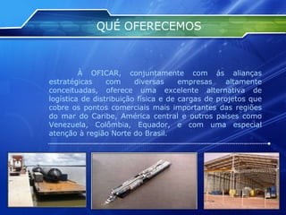QUÉ OFERECEMOS À OFICAR, conjuntamente com ás alianças estratégicas com diversas empresas altamente conceituadas, oferece uma excelente alternativa de logística de distribuição física e de cargas de projetos que cobre os pontos comerciais mais importantes das regiões do mar do Caribe, América central e outros países como Venezuela, Colômbia, Equador, e com uma especial atenção à região Norte do Brasil. 