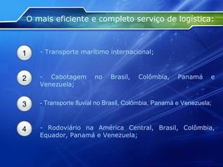 O mais eficiente e completo serviço de logística: 1 - Transporte marítimo internacional; 2 - Cabotagem no Brasil, Colômbia, Panamá e Venezuela; 3 - Transporte fluvial no Brasil, Colômbia, Panamá e Venezuela; 4 - Rodoviário na América Central, Brasil, Colômbia, Equador, Panamá e Venezuela; 