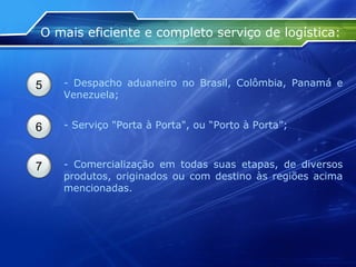 O mais eficiente e completo serviço de logística: 5 - Despacho aduaneiro no Brasil, Colômbia, Panamá e Venezuela; 6 - Serviço "Porta à Porta", ou “Porto à Porta”; 7 - Comercialização em todas suas etapas, de diversos produtos, originados ou com destino às regiões acima mencionadas. 