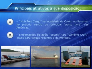 Principais atrativos à sua disposição: A -  “Hub Port Cargo” na localidade de Colón, no Panamá, no próprio centro do principal “porto livre” das Américas. B - Embarcações de apóio “supply” tipo “Landing Craft”, ideais para cargas rodantes e de Projetos. 