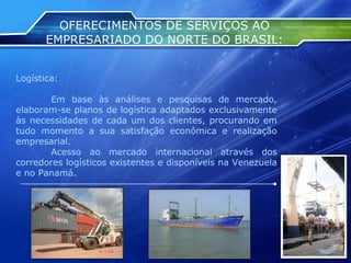 OFERECIMENTOS DE SERVIÇOS AO EMPRESARIADO DO NORTE DO BRASIL: Logística: Em base às análises e pesquisas de mercado, elaboram-se planos de logística adaptados exclusivamente às necessidades de cada um dos clientes, procurando em tudo momento a sua satisfação econômica e realização empresarial. Acesso ao mercado internacional através dos corredores logísticos existentes e disponíveis na Venezuela e no Panamá. 