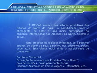 Á MELHOR ALTERNATIVA LOGÍSTICA PARA ÁS AMÉRICAS, DO COMÉRCIO EXTERIOR DOS ESTADOS DO NORTE DO BRASIL.   À OFICAR oferece aos setores produtivos dos Estados do Norte do Brasil, á possibilidade única e abrangente, de optar a uma maior participação no comércio internacional nas Américas do Norte, Central e do Sul. Esta proposta de logística integrada, só é possível através do apóio de seus parceiros nos diferentes países onde atua. Esta oferta inclui ainda á possibilidade de contar com: Escritório Comercial,  Exposição Permanente dos Produtos “Show Room”,  Sala de reuniões, Salão para Conferências,  Modernos Sistemas de Comunicações e Informática, etc.,  