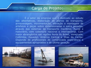 Carga de Projeto: É o setor da empresa que é dedicado ao estudo das alternativas, elaboração de planos de transporte, armazenagem, movimentação, elevação e montagem de artefatos e peças sobre dimensionadas e extra pesadas, através dos sistemas de transporte marítimo, fluvial e rodoviário, com cobertura nacional e internacional. Com maior abrangência nas regiões Norte do Brasil, Venezuela, Colômbia, Equador, América Central e Ilhas do Caribe. Dispondo de profissionais de comprovada experiência e equipamentos apropriados e de última geração 